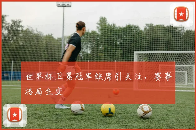 世界杯卫冕冠军缺席引关注,赛事格局生变