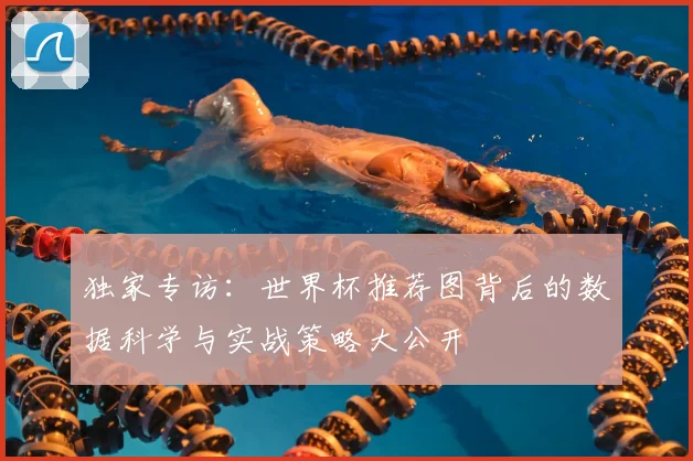 独家专访:世界杯推荐图背后的数据科学与实战策略大公开