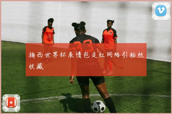 梅西世界杯表情包走红网络引粉丝收藏