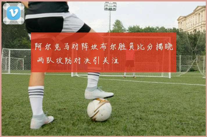 阿尔克马对阵坎布尔胜负比分揭晓 两队攻防对决引关注