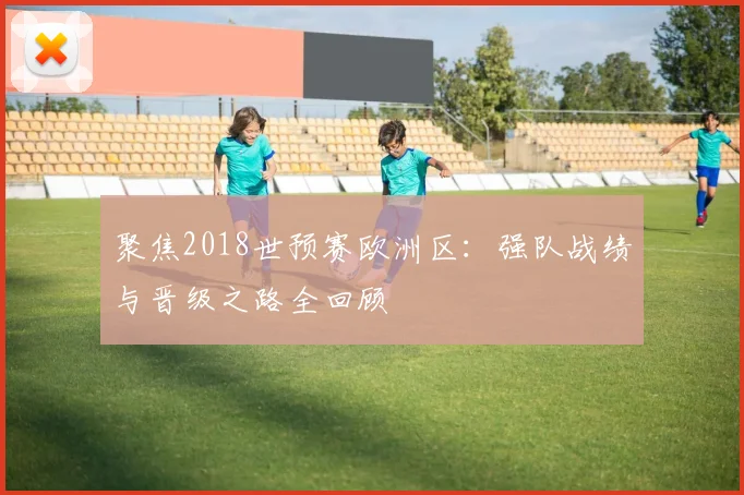 聚焦2018世预赛欧洲区：强队战绩与晋级之路全回顾