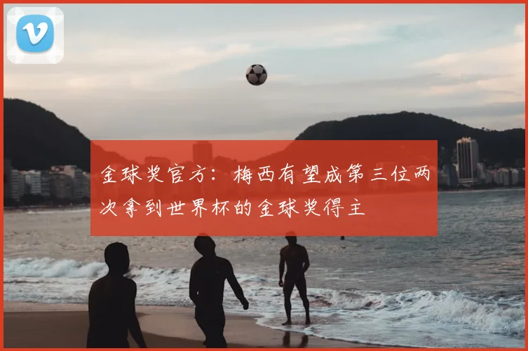 金球奖官方:梅西有望成第三位两次拿到世界杯的金球奖得主