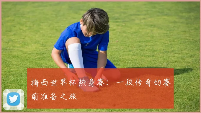 梅西世界杯热身赛:一段传奇的赛前准备之旅