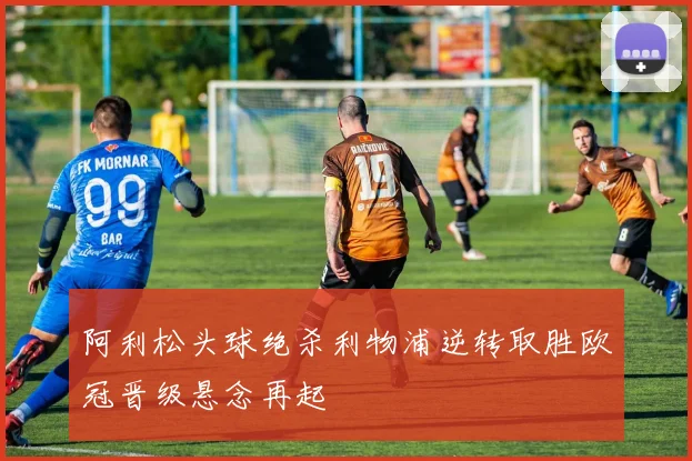 阿利松头球绝杀利物浦逆转取胜欧冠晋级悬念再起