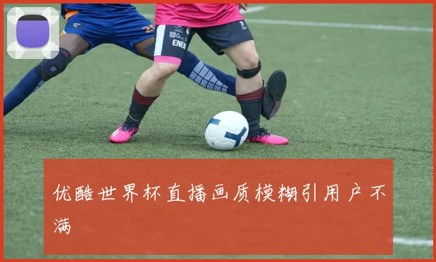 优酷世界杯直播画质模糊引用户不满