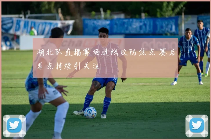 湖北队直播赛场连线攻防焦点 赛后看点持续引关注